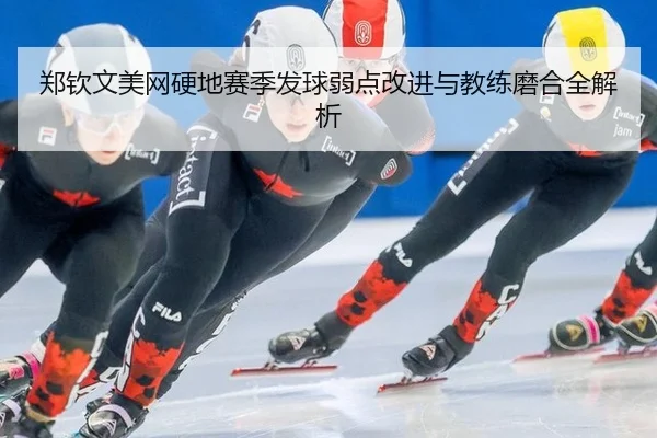 郑钦文美网硬地赛季发球弱点改进与教练磨合全解析