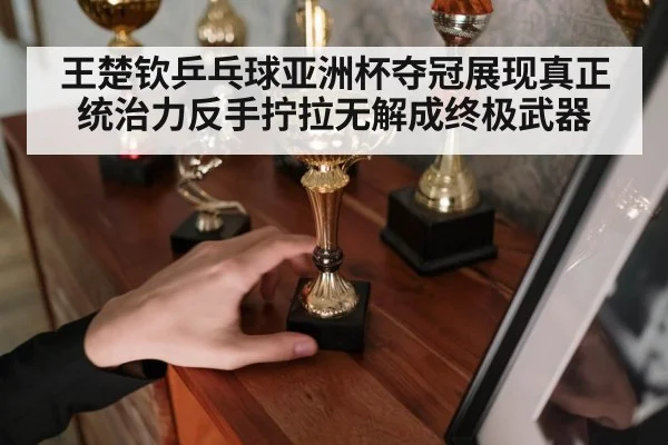 王楚钦乒乓球亚洲杯夺冠展现真正统治力反手拧拉无解成终极武器